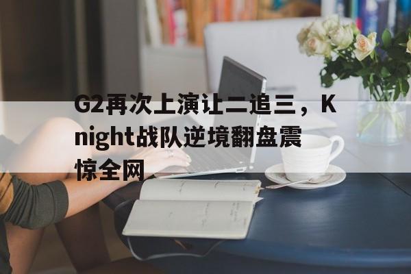 G2再次上演让二追三，Knight战队逆境翻盘震惊全网