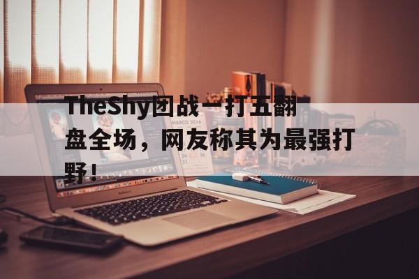 TheShy团战一打五翻盘全场，网友称其为最强打野！