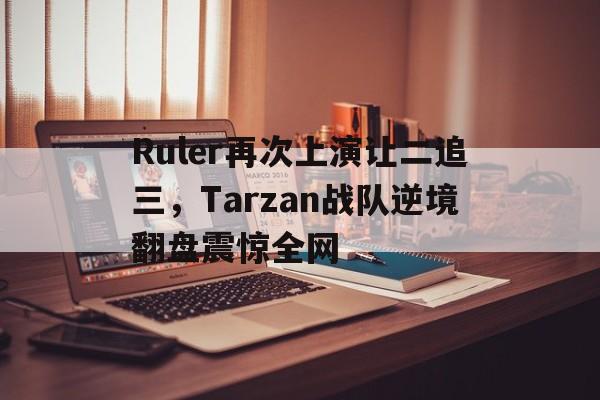 Ruler再次上演让二追三，Tarzan战队逆境翻盘震惊全网-bet365官方网站最新入口