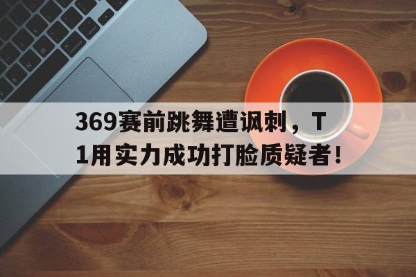 369赛前跳舞遭讽刺，T1用实力成功打脸质疑者！