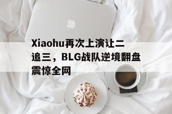 Xiaohu再次上演让二追三，BLG战队逆境翻盘震惊全网-bet365官方网站最新入口