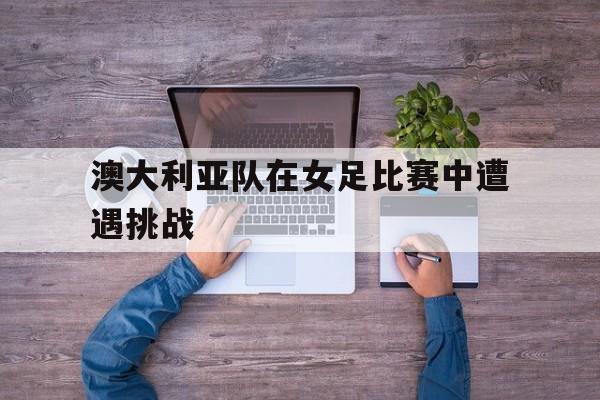 澳大利亚队在女足比赛中遭遇挑战
