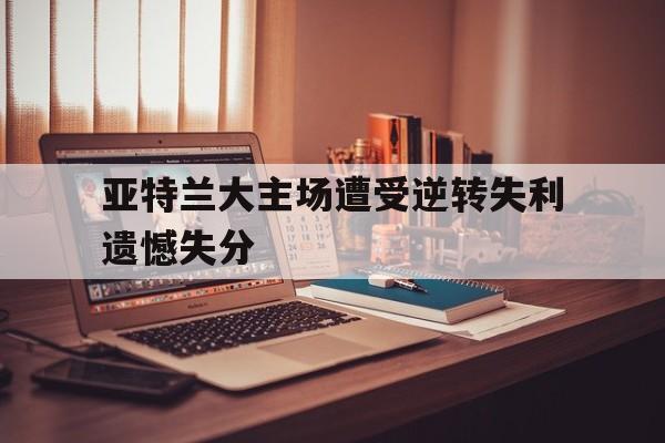 亚特兰大主场遭受逆转失利遗憾失分