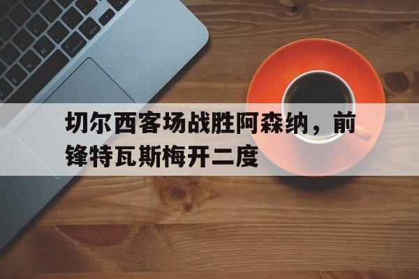 切尔西客场战胜阿森纳，前锋特瓦斯梅开二度