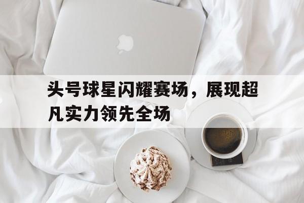头号球星闪耀赛场，展现超凡实力领先全场-bet365官方网站最新入口
