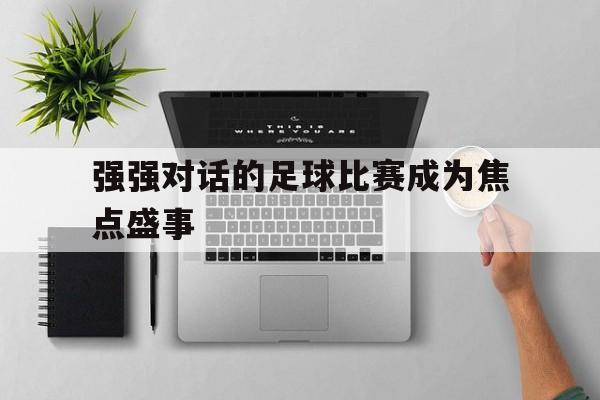 强强对话的足球比赛成为焦点盛事-bet365官方网站网址