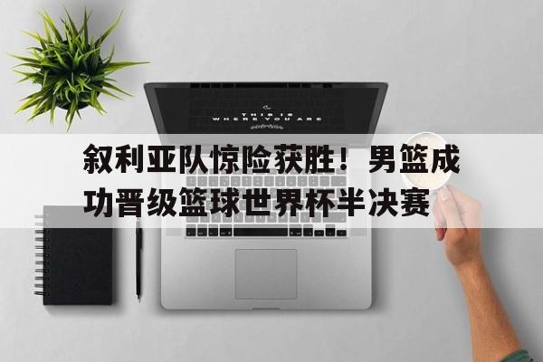 叙利亚队惊险获胜！男篮成功晋级篮球世界杯半决赛