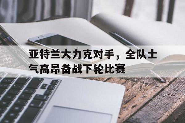 亚特兰大力克对手，全队士气高昂备战下轮比赛-bet365官方网站网址