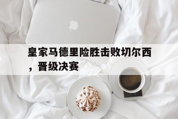 皇家马德里险胜击败切尔西，晋级决赛-bet365官方网站网址