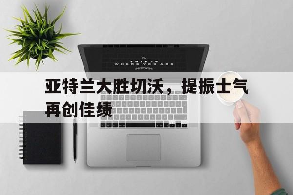 亚特兰大胜切沃，提振士气再创佳绩-bet365官方网站最新入口
