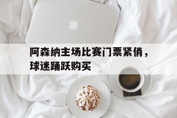 阿森纳主场比赛门票紧俏，球迷踊跃购买-bet365官方网站网址