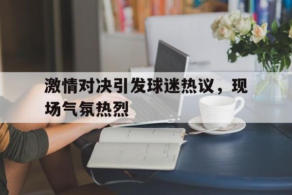 激情对决引发球迷热议，现场气氛热烈-bet365官方网站网址