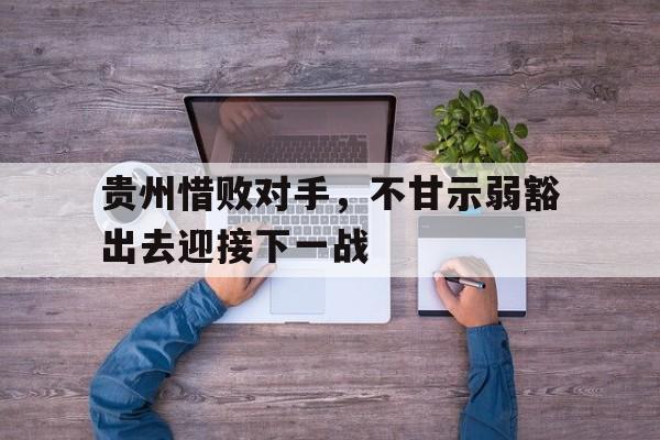 贵州惜败对手，不甘示弱豁出去迎接下一战-bet365官方网站最新入口