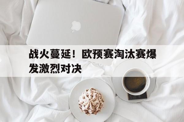 战火蔓延！欧预赛淘汰赛爆发激烈对决-bet365官方网站最新入口